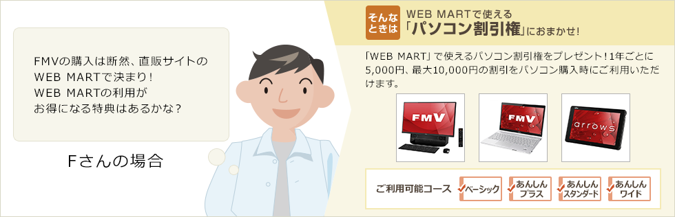 Fさんの場合「FMVの購入は断然、直販サイトのWEB MARTで決まり！WEB MARTの利用がお得になる特典はあるかな？」そんなときは・・WEB MARTで使える「パソコン割引権」におまかせ！「WEB MART」で使えるパソコン割引権をプレゼント！1年ごとに5,000円、最大10,000円の割引をパソコン購入時にご利用いただけます。ご利用可能コース：ベーシック、あんしんプラス、あんしんスタンダード、あんしんワイド