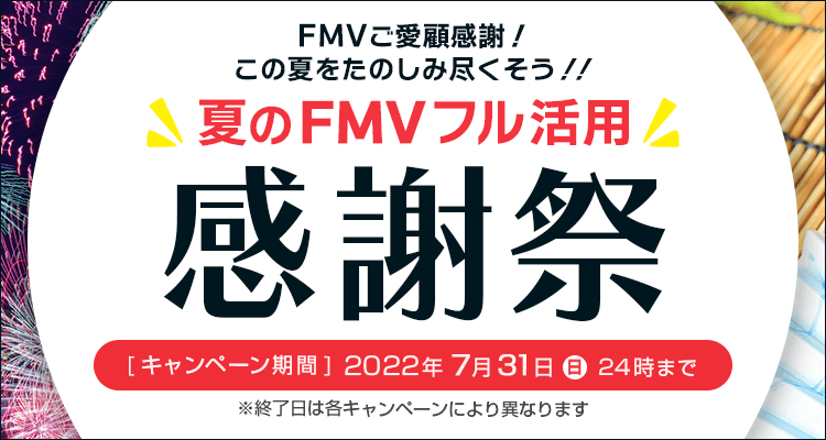 夏のFMVフル活用感謝祭 FMVご愛顧感謝！この夏をたのしみ尽くそう！！ キャンペーン期間 2022年7月31日(日)24時まで ※終了日は各キャンペーンによって異なります